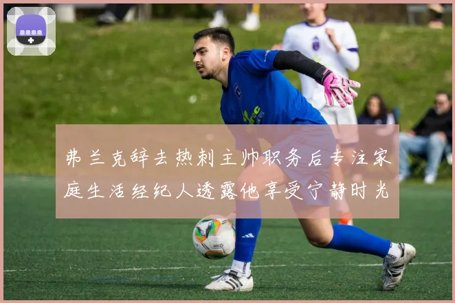 弗兰克辞去热刺主帅职务后专注家庭生活经纪人透露他享受宁静时光