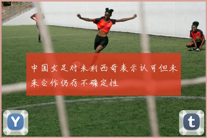 中国女足对米利西奇表示认可但未来合作仍存不确定性
