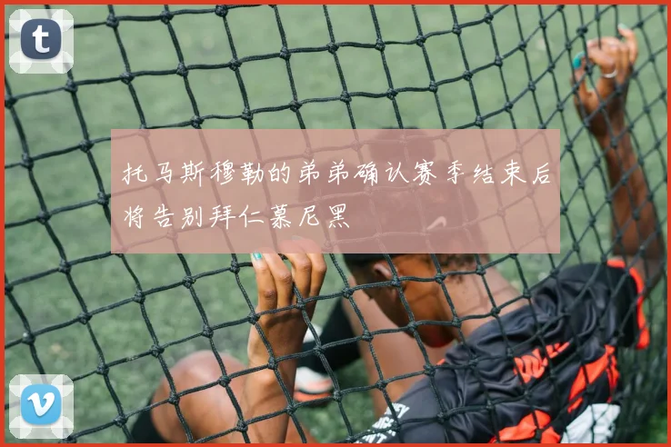 托马斯穆勒的弟弟确认赛季结束后将告别拜仁慕尼黑