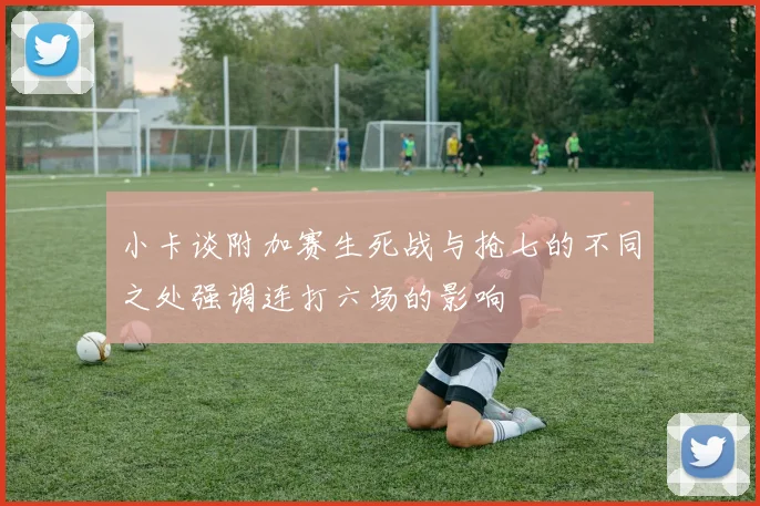 小卡谈附加赛生死战与抢七的不同之处强调连打六场的影响