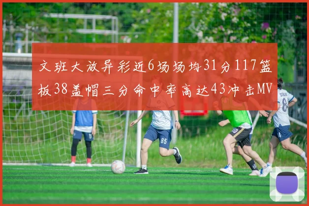 文班大放异彩近6场场均31分117篮板38盖帽三分命中率高达43冲击MVP荣誉