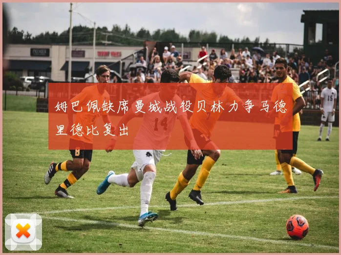 姆巴佩缺席曼城战役贝林力争马德里德比复出