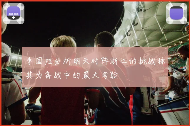 李国旭分析明天对阵浙江的挑战称其为备战中的最大考验