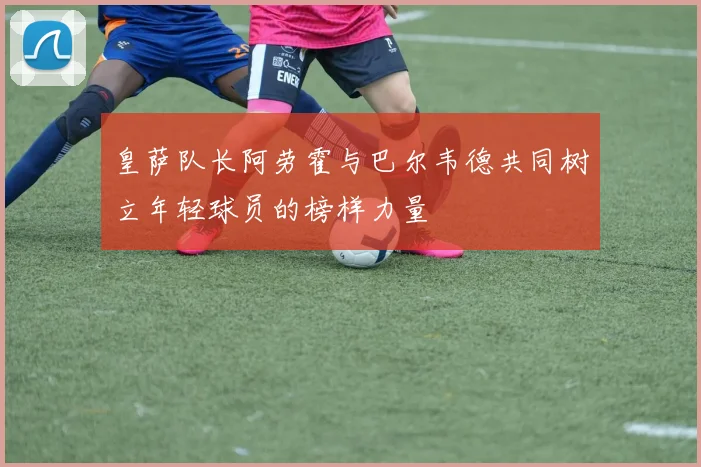 皇萨队长阿劳霍与巴尔韦德共同树立年轻球员的榜样力量