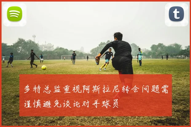 多特总监重视阿斯拉尼转会问题需谨慎避免谈论对手球员
