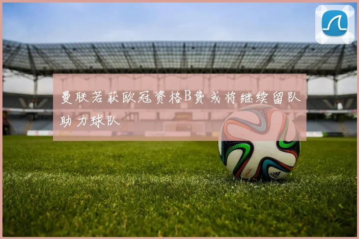曼联若获欧冠资格B费或将继续留队助力球队