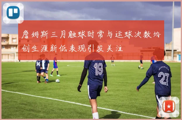 詹姆斯三月触球时常与运球次数均创生涯新低表现引发关注