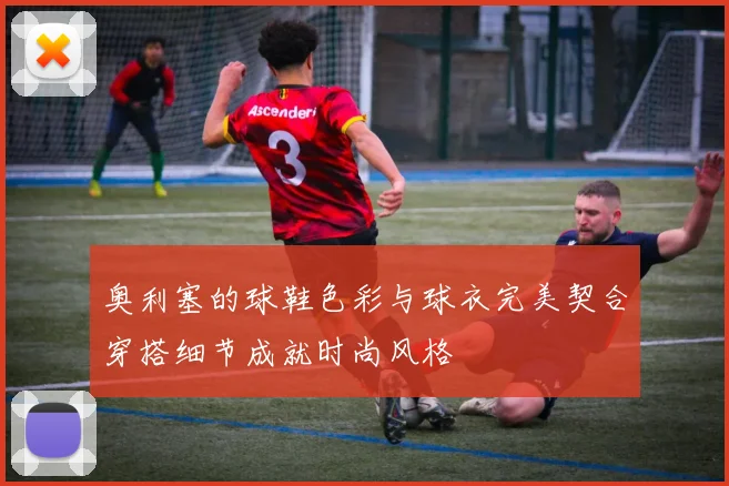 奥利塞的球鞋色彩与球衣完美契合穿搭细节成就时尚风格