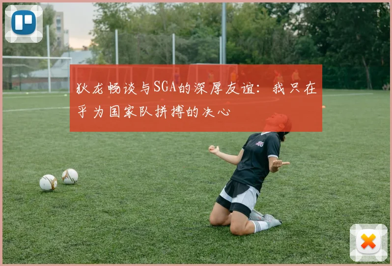 狄龙畅谈与SGA的深厚友谊：我只在乎为国家队拼搏的决心