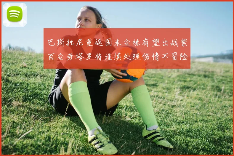 巴斯托尼重返国米合练有望出战紫百合劳塔罗将谨慎处理伤情不冒险