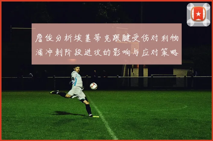 詹俊分析埃基蒂克跟腱受伤对利物浦冲刺阶段进攻的影响与应对策略